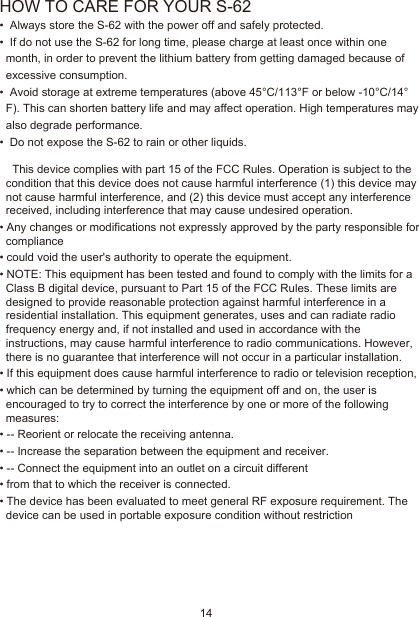 14HOW TO CARE FOR YOUR S-62•  Always store the S-62 with the power off and safely protected.•  If do not use the S-62 for long time, please charge at least once within one month, in order to prevent the lithium battery from getting damaged because of excessive consumption.•  Avoid storage at extreme temperatures (above 45°C/113°F or below -10°C/14°F). This can shorten battery life and may affect operation. High temperatures may also degrade performance.•  Do not expose the S-62 to rain or other liquids.   This device complies with part 15 of the FCC Rules. Operation is subject to the condition that this device does not cause harmful interference (1) this device may not cause harmful interference, and (2) this device must accept any interference received, including interference that may cause undesired operation.•Any changes or modifications not expressly approved by the party responsible for compliance•could void the user&apos;s authority to operate the equipment.•NOTE: This equipment has been tested and found to comply with the limits for a Class B digital device, pursuant to Part 15 of the FCC Rules. These limits are designed to provide reasonable protection against harmful interference in a residential installation. This equipment generates, uses and can radiate radio frequency energy and, if not installed and used in accordance with the instructions, may cause harmful interference to radio communications. However, there is no guarantee that interference will not occur in a particular installation.•If this equipment does cause harmful interference to radio or television reception,•which can be determined by turning the equipment off and on, the user is encouraged to try to correct the interference by one or more of the following measures:•-- Reorient or relocate the receiving antenna.•-- Increase the separation between the equipment and receiver.•-- Connect the equipment into an outlet on a circuit different•from that to which the receiver is connected.•The device has been evaluated to meet general RF exposure requirement. The device can be used in portable exposure condition without restriction 