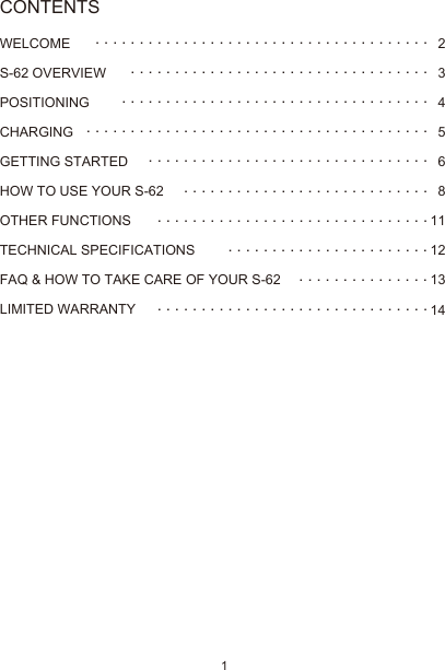 1WELCOMES-62 OVERVIEW POSITIONINGCHARGING GETTING STARTEDHOW TO USE YOUR S-62OTHER FUNCTIONSTECHNICAL SPECIFICATIONSFAQ &amp; HOW TO TAKE CARE OF YOUR S-62LIMITED WARRANTY23456811121314 . . . . . . . . . . . . . . . . . . . . . . . . . . . . . . . . . . . . . . . . . . . . . . . . . . . . . . . . . . . . . . . . . . . . . . . . . . . . . . . . . . . . . . . . . . . . . . . . . . . . . . . . . . . . . . . . . . . . . . . . . . . . . . . . . . . . . . . . . . . . . . . . . .. . . . . . . . . . . . . . . . . . . . . . . . . . . . . . . .. . . . . . . . . . . . . . . . . . . . . . . . . . . . . . . . . . . . . . . . . . . . . . . . . . . . . . . . . . . . . . . . . . . . . . . . . . . . . . . . . .. . . . . . . . . . . . . . .. . . . . . . . . . . . . . . . . . . . . . . . . . . . . . .CONTENTS