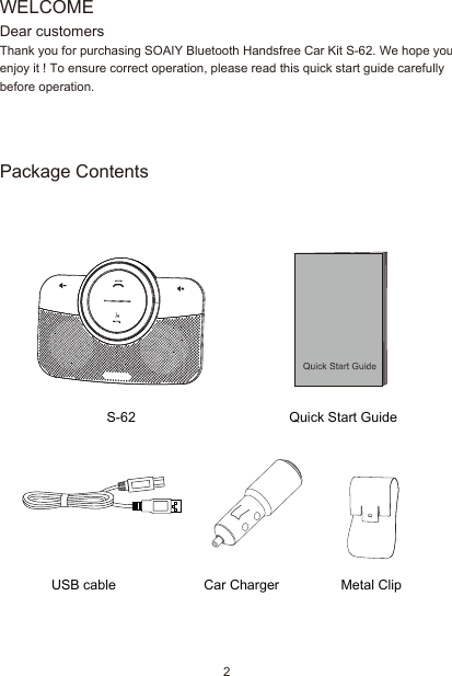 Package ContentsUSB cableS-62Car Charger Metal ClipQuick Start GuideWELCOMEDear customersThank you for purchasing SOAIY Bluetooth Handsfree Car Kit S-62. We hope you enjoy it ! To ensure correct operation, please read this quick start guide carefully before operation.2