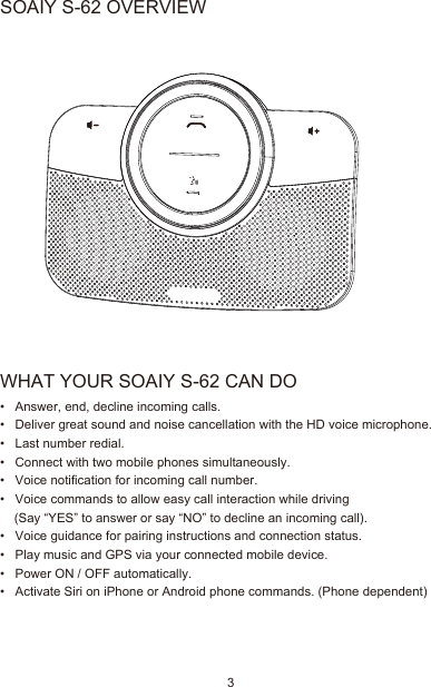 WHAT YOUR SOAIY S-62 CAN DO•   Answer, end, decline incoming calls.•   Deliver great sound and noise cancellation with the HD voice microphone.•   Last number redial.•   Connect with two mobile phones simultaneously.•   Voice notification for incoming call number.•   Voice commands to allow easy call interaction while driving      (Say “YES” to answer or say “NO” to decline an incoming call).•   Voice guidance for pairing instructions and connection status.•   Play music and GPS via your connected mobile device.•   Power ON / OFF automatically.•   Activate Siri on iPhone or Android phone commands. (Phone dependent)SOAIY S-62 OVERVIEW3