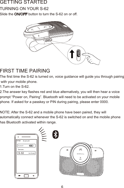 GETTING STARTEDTURNING ON YOUR S-62Slide the ON/OFF button to turn the S-62 on or off.FIRST TIME PAIRINGThe first time the S-62 is turned on, voice guidance will guide you through pairing with your mobile phone.1.Turn on the S-62.2.The answer key flashes red and blue alternatively, you will then hear a voice prompt “Power on, Pairing”. Bluetooth will need to be activated on your mobile phone. If asked for a passkey or PIN during pairing, please enter 0000.NOTE: After the S-62 and a mobile phone have been paired, they will automatically connect whenever the S-62 is switched on and the mobile phone has Bluetooth activated within range.S- 626