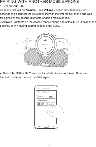 7PAIRING WITH ANOTHER MOBILE PHONE1.Turn on your S-62.2.Press and Hold the Volume + and Volume - button simultaneously for 2.5 seconds to disconnect the Bluetooth link with the first mobile phone and waitfor pairing of the second Bluetooth enabled mobile phone.3.Activate Bluetooth on the second mobile phone and select S-62. If asked for a passkey or PIN during pairing, please enter 0000.4. Select the SOAIY S-62 from the list of My Devices or Paired Devices on the first mobile to connect the S-62 again.S- 62