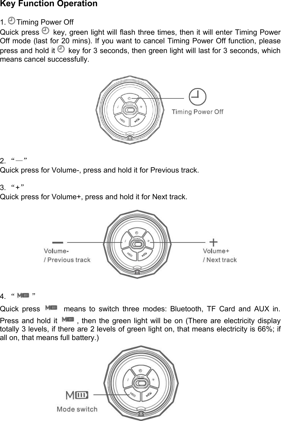 Key Function Operation1. Timing Power OffQuick press key, green light will flash three times, then it will enter Timing PowerOff mode (last for 20 mins). If you want to cancel Timing Power Off function, pleasepress and hold it key for 3 seconds, then green light will last for 3 seconds, whichmeans cancel successfully.2. “—”Quick press for Volume-, press and hold it for Previous track.3. “+”Quick press for Volume+, press and hold it for Next track.4. “ ”Quick press means to switch three modes: Bluetooth, TF Card and AUX in.Press and hold it , then the green light will be on (There are electricity displaytotally 3 levels, if there are 2 levels of green light on, that means electricity is 66%; ifall on, that means full battery.)