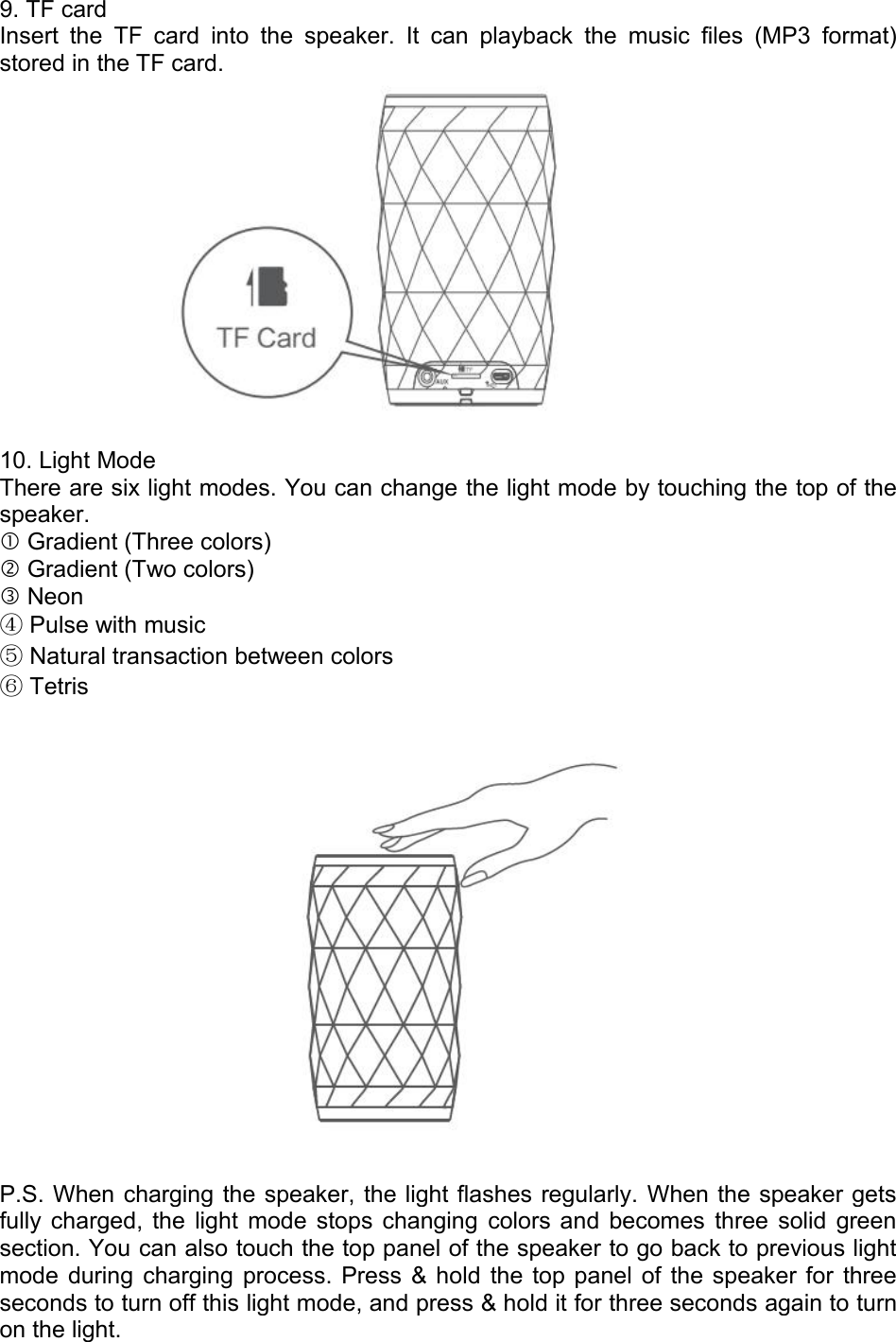 9. TF cardInsert the TF card into the speaker. It can playback the music files (MP3 format)stored in the TF card.10. Light ModeThere are six light modes. You can change the light mode by touching the top of thespeaker.Gradient (Three colors)Gradient (Two colors)Neon④Pulse with music⑤Natural transaction between colors⑥TetrisP.S. When charging the speaker, the light flashes regularly. When the speaker getsfully charged, the light mode stops changing colors and becomes three solid greensection. You can also touch the top panel of the speaker to go back to previous lightmode during charging process. Press &amp; hold the top panel of the speaker for threeseconds to turn off this light mode, and press &amp; hold it for three seconds again to turnon the light.