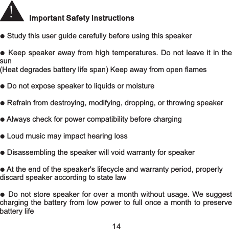 !Important Safety Instructions● Study this user guide carefully before using this speaker●Keep speaker away from high temperatures.  Do not leave it  in the sun(Heat degrades battery life span) Keep away from open flames● Do not expose speaker to liquids or moisture● Refrain from destroying, modifying, dropping, or throwing speaker● Always check for power compatibility before charging● Loud music may impact hearing loss● Disassembling the speaker will void warranty for speaker● At the end of the speaker&apos;s lifecycle and warranty period, properlydiscard speaker according to state law●Do not store speaker for over a month without usage.  We suggest charging the battery from low power to full once a month to preserve battery life14