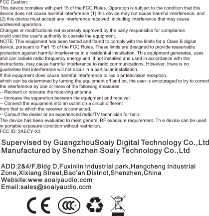 Supervised by GuangzhouSoaiy Digital Technology Co.,LtdManufactured by Shenzhen Soaiy Technology Co.,LtdADD:2&amp;4/F,Bldg D,Fuxinlin Industrial park,Hangcheng Industrial Zone,Xixiang Street,Bao’an District,Shenzhen,ChinaWebsite:www.soaiyaudio.comEmail:sales@soaiyaudio.comFCC Caution: This device complies with part 15 of the FCC Rules. Operation is subject to the condition that this device does not cause harmful interference (1) this device may not cause harmful interference, and (2) this device must accept any interference received, including interference that may cause undesired operation. Changes or modifications not expressly approved by the party responsible for compliance could void the user&apos;s authority to operate the equipment. NOTE: This equipment has been tested and found to comply with the limits for a Class B digital device, pursuant to Part 15 of the FCC Rules. These limits are designed to provide reasonable protection against harmful interference in a residential installation. This equipment generates, uses and can radiate radio frequency energy and, if not installed and used in accordance with the instructions, may cause harmful interference to radio communications. However, there is no guarantee that interference will not occur in a particular installation. If this equipment does cause harmful interference to radio or television reception, which can be determined by turning the equipment off and on, the user is encouraged to try to correct the interference by one or more of the following measures: -- Reorient or relocate the receiving antenna. -- Increase the separation between the equipment and receiver. -- Connect the equipment into an outlet on a circuit different from that to which the receiver is connected. -- Consult the dealer or an experienced radio/TV technician for help. The device has been evaluated to meet general RF exposure requirement. Th e device can be used in portable exposure condition without restriction.FCC ID: 2AECY-X3 