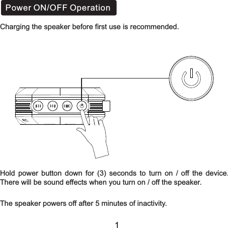 Hold  power  button  down  for  (3)  seconds  to  turn  on  /  off  the  device. There will be sound effects when you turn on / off the speaker.The speaker powers off after 5 minutes of inactivity.Power ON/OFF Operation1Charging the speaker before first use is recommended.