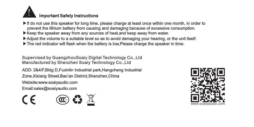 !Important Safety InstructionsADD: 2&amp;4/F,Bldg D,Fuxinlin Industrial park,Hangcheng IndustrialZone,Xixiang Street,Bao’an District,Shenzhen,ChinaWebsite:www.soaiyaudio.comEmail:sales@soaiyaudio.comSupervised by GuangzhouSoaiy Digital Technology Co.,LtdManufactured by Shenzhen Soaiy Technology Co.,Ltdwww.soaiyaudio.com▶If do not use this speaker for long time, please charge at least once within one month, in order to                       prevent the lithium battery from causing and damaging because of excessive consumption.▶Keep the speaker away from any sources of heat,and keep away from water.▶Adjust the volume to a suitable level so as to avoid damaging your hearing, or the unit itself.▶The red indicator will flash when the battery is low,Please charge the speaker in time.