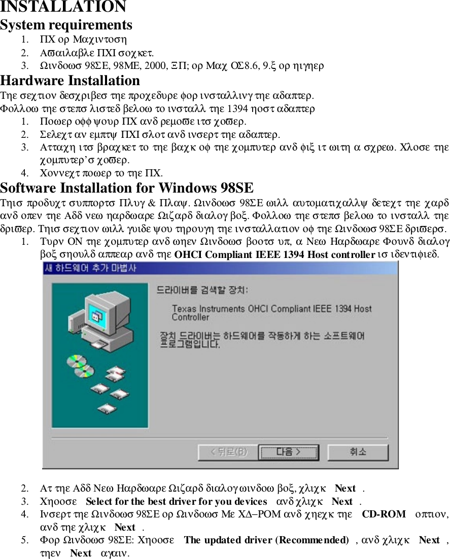 INSTALLATIONSystem requirements1. ΠΧ ορ Μαχιντοση2. Αϖαιλαβλε ΠΧΙ σοχκετ.3. Ωινδοωσ 98ΣΕ, 98ΜΕ, 2000, ΞΠ; ορ Μαχ ΟΣ8.6, 9.ξ ορ ηιγηερHardware InstallationΤηε σεχτιον δεσχριβεσ τηε προχεδυρε φορ ινσταλλινγ τηε αδαπτερ.Φολλοω τηε στεπσ λιστεδ βελοω το ινσταλλ τηε 1394 ηοστ αδαπτερ1. Ποωερ οφφ ψουρ ΠΧ ανδ ρεµοϖε ιτσ χοϖερ.2. Σελεχτ αν εµπτψ ΠΧΙ σλοτ ανδ ινσερτ τηε αδαπτερ.3. Ατταχη ιτσ βραχκετ το τηε βαχκ οφ τηε χοµπυτερ ανδ φιξ ιτ ωιτη α σχρεω. Χλοσε τηεχοµπυτερ’σ χοϖερ.4. Χοννεχτ ποωερ το τηε ΠΧ.Software Installation for Windows 98SEΤηισ προδυχτ συππορτσ Πλυγ &amp; Πλαψ. Ωινδοωσ 98ΣΕ ωιλλ αυτοµατιχαλλψ δετεχτ τηε χαρδανδ οπεν τηε Αδδ νεω ηαρδωαρε Ωιζαρδ διαλογ βοξ. Φολλοω τηε στεπσ βελοω το ινσταλλ τηεδριϖερ. Τηισ σεχτιον ωιλλ γυιδε ψου τηρουγη τηε ινσταλλατιον οφ τηε Ωινδοωσ 98ΣΕ δριϖερσ.1. Τυρν ΟΝ τηε χοµπυτερ ανδ ωηεν Ωινδοωσ βοοτσ υπ, α Νεω Ηαρδωαρε Φουνδ διαλογβοξ σηουλδ αππεαρ ανδ τηε OHCI Compliant IEEE 1394 Host controller ισ ιδεντιφιεδ.2. Ατ τηε Αδδ Νεω Ηαρδωαρε Ωιζαρδ διαλογ ωινδοω βοξ, χλιχκ  Next .3. Χηοοσε  Select for the best driver for you devices  ανδ χλιχκ  Next .4. Ινσερτ τηε Ωινδοωσ 98ΣΕ ορ Ωινδοωσ Με Χ∆−ΡΟΜ ανδ χηεχκ τηε  CD-ROM  οπτιον,ανδ τηε χλιχκ  Next .5. Φορ Ωινδοωσ 98ΣΕ: Χηοοσε  The updated driver (Recommended) , ανδ χλιχκ  Next ,τηεν  Next  αγαιν.