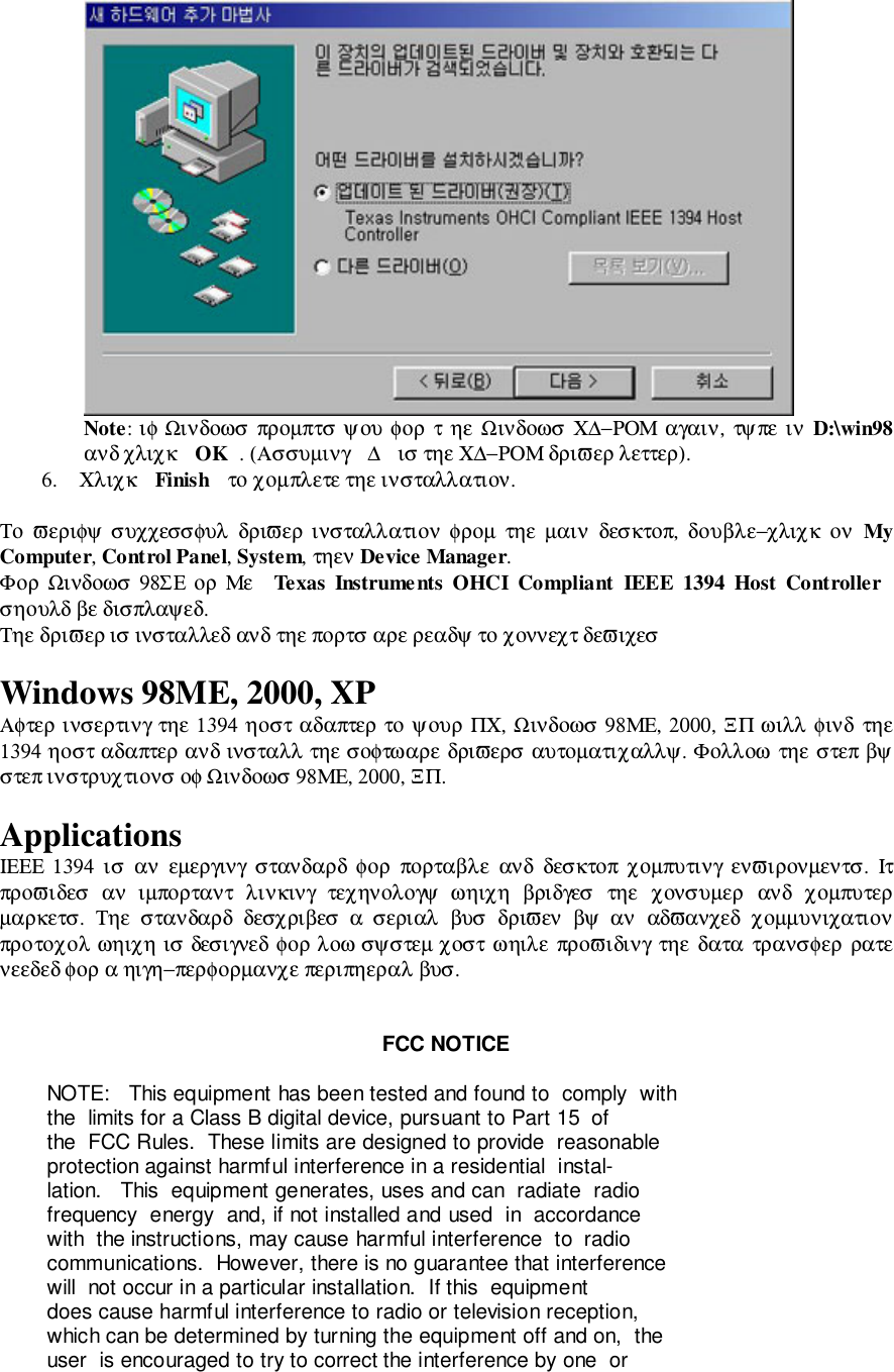 Note: ιφ Ωινδοωσ προµπτσ ψου φορ  τ  ηε  Ωινδοωσ  Χ∆−ΡΟΜ αγαιν, τψπε ιν  D:\win98ανδ χλιχκ  OK . (Ασσυµινγ  ∆  ισ τηε Χ∆−ΡΟΜ δριϖερ λεττερ).6. Χλιχκ  Finish  το χοµπλετε τηε ινσταλλατιον.Το  ϖεριφψ συχχεσσφυλ  δριϖερ ινσταλλατιον  φροµ  τηε  µαιν  δεσκτοπ,  δουβλε−χλιχκ  ον  MyComputer, Control Panel, System, τηεν Device Manager.Φορ Ωινδοωσ  98ΣΕ ορ Με  Texas Instruments OHCI Compliant IEEE 1394 Host Controllerσηουλδ βε δισπλαψεδ.Τηε δριϖερ ισ ινσταλλεδ ανδ τηε πορτσ αρε ρεαδψ το χοννεχτ δεϖιχεσWindows 98ME, 2000, XPΑφτερ ινσερτινγ τηε 1394 ηοστ αδαπτερ το ψουρ ΠΧ, Ωινδοωσ 98ΜΕ, 2000, ΞΠ ωιλλ φινδ  τηε1394 ηοστ αδαπτερ ανδ ινσταλλ τηε σοφτωαρε δριϖερσ αυτοµατιχαλλψ. Φολλοω τηε στεπ βψστεπ ινστρυχτιονσ οφ Ωινδοωσ 98ΜΕ, 2000, ΞΠ.ApplicationsΙΕΕΕ 1394  ισ  αν  εµεργινγ  στανδαρδ φορ  πορταβλε  ανδ  δεσκτοπ  χοµπυτινγ  ενϖιρονµεντσ.  Ιτπροϖιδεσ  αν  ιµπορταντ  λινκινγ  τεχηνολογψ  ωηιχη  βριδγεσ  τηε  χονσυµερ  ανδ  χοµπυτερµαρκετσ.  Τηε  στανδαρδ  δεσχριβεσ  α  σεριαλ  βυσ  δριϖεν  βψ  αν  αδϖανχεδ  χοµµυνιχατιονπροτοχολ ωηιχη ισ δεσιγνεδ φορ λοω σψστεµ χοστ ωηιλε  προϖιδινγ τηε  δατα τρανσφερ  ρατενεεδεδ φορ α ηιγη−περφορµανχε περιπηεραλ βυσ.FCC NOTICE        NOTE:   This equipment has been tested and found to  comply  with        the  limits for a Class B digital device, pursuant to Part 15  of        the  FCC Rules.  These limits are designed to provide  reasonable        protection against harmful interference in a residential  instal-        lation.   This  equipment generates, uses and can  radiate  radio        frequency  energy  and, if not installed and used  in  accordance        with  the instructions, may cause harmful interference  to  radio        communications.  However, there is no guarantee that interference        will  not occur in a particular installation.  If this  equipment        does cause harmful interference to radio or television reception,        which can be determined by turning the equipment off and on,  the        user  is encouraged to try to correct the interference by one  or