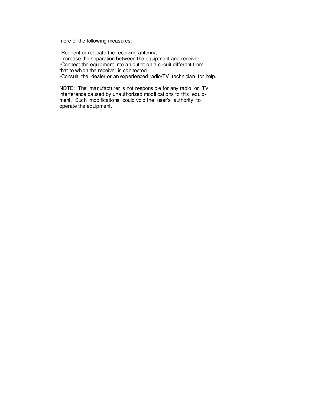         more of the following measures:        -Reorient or relocate the receiving antenna.        -Increase the separation between the equipment and receiver.        -Connect the equipment into an outlet on a circuit different from        that to which the receiver is connected.        -Consult  the  dealer or an experienced radio/TV  technician  for help.        NOTE:  The  manufacturer is not responsible for any radio  or  TV        interference caused by unauthorized modifications to this  equip-        ment.  Such  modifications  could void the  user&apos;s  authority  to        operate the equipment.