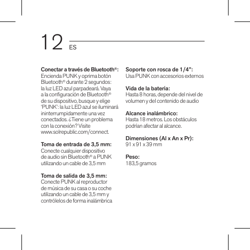 12 ESConectar a través de Bluetooth®:Encienda PUNK y oprima botón Bluetooth® durante 2 segundos: la luz LED azul parpadeará. Vaya a la conguración de Bluetooth® de su dispositivo, busque y elige ‘PUNK’: la luz LED azul se iluminará ininterrumpidamente una vez conectados. ¿Tiene un problema con la conexión? Visite  www.solrepublic.com/connect.Toma de entrada de 3,5 mm:Conecte cualquier dispositivo de audio sin Bluetooth® a PUNK utilizando un cable de 3,5 mmToma de salida de 3,5 mm:Conecte PUNK al reproductor de música de su casa o su coche utilizando un cable de 3,5 mm y contrólelos de forma inalámbricaSoporte con rosca de 1/4”: Usa PUNK con accesorios externosVida de la batería: Hasta 8 horas, depende del nivel de volumen y del contenido de audioAlcance inalámbrico: Hasta 18 metros. Los obstáculos podrían afectar al alcance.Dimensiones (Al x An x Pr): 91 x 91 x 39 mmPeso: 183,5 gramos