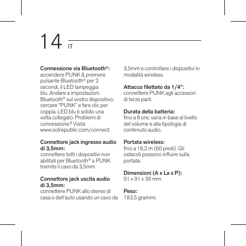 14 ITConnessione via Bluetooth®:accendere PUNK &amp; premere pulsante Bluetooth® per 2 secondi, il LED lampeggia blu. Andare a impostazioni Bluetooth® sul vostro dispositivo, cercare “PUNK” e fare clic per coppia. LED blu è solido una volta collegato. Problemi di connessione? Visita  www.solrepublic.com/connect.Connettore jack ingresso audio di 3,5mm: connettere tutti i dispositivi non abilitati per Bluetooth® a PUNK tramite il cavo da 3,5mm Connettore jack uscita audio di 3,5mm: connettere PUNK allo stereo di casa o dell’auto usando un cavo da 3,5mm e controllare i dispositivi in modalità wireless.Attacco lettato da 1/4”: connettere PUNK agli accessori di terze parti.Durata della batteria: no a 8 ore, varia in base al livello del volume e alla tipologia di contenuto audio. Portata wireless: no a 18,2 m (60 piedi). Gli ostacoli possono inuire sulla portata. Dimensioni (A x La x P): 91 x 91 x 39 mm.Peso: 183,5 grammi.