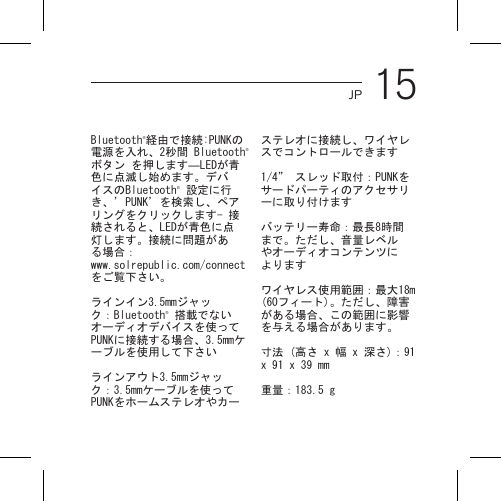 15JPBluetooth®経由で接続:PUNKの電源を入れ、2秒間 Bluetooth®ボタン を押します―LEDが青色に点滅し始めます。デバイスのBluetooth® 設定に行き、’PUNK’を検索し、ペアリングをクリックします- 接続されると、LEDが青色に点灯します。接続に問題がある場合： www.solrepublic.com/connectをご覧下さい。ラインイン3.5mmジャック：Bluetooth® 搭載でないオーディオデバイスを使ってPUNKに接続する場合、3.5mmケーブルを使用して下さいラインアウト3.5mmジャック：3.5mmケーブルを使ってPUNKをホームステレオやカーステレオに接続し、ワイヤレスでコントロールできます1/4” スレッド取付：PUNKをサードパーティのアクセサリーに取り付けますバッテリー寿命：最長8時間まで。ただし、音量レベルやオーディオコンテンツによりますワイヤレス使用範囲：最大18m (60フィート)。ただし、障害がある場合、この範囲に影響を与える場合があります。寸法 (高さ x 幅 x 深さ)：91 x 91 x 39 mm重量：183.5 g