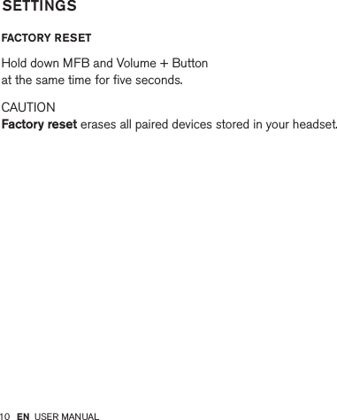 10         FACTORY RESET  Hold down MFB and Volume + Button  at the same time for ﬁve seconds. CAUTION  Factory reset erases all paired devices stored in your headset.SETTINGSEN USER MANUAL