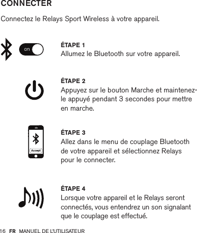 16         CONNECTER   Connectez le Relays Sport Wireless à votre appareil.ÉTAPE 2 Appuyez sur le bouton Marche et maintenez-le appuyé pendant 3 secondes pour mettre en marche.ÉTAPE 4 Lorsque votre appareil et le Relays seront connectés, vous entendrez un son signalant que le couplage est effectué.ÉTAPE 1 Allumez le Bluetooth sur votre appareil.ÉTAPE 3 Allez dans le menu de couplage Bluetooth de votre appareil et sélectionnez Relays pour le connecter.FR MANUEL DE L’UTILISATEUR