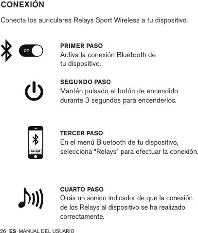 26         CONEXIÓN   Conecta los auriculares Relays Sport Wireless a tu dispositivo.SEGUNDO PASO Mantén pulsado el botón de encendido durante 3 segundos para encenderlos.CUARTO PASO Oirás un sonido indicador de que la conexión de los Relays al dispositivo se ha realizado correctamente.PRIMER PASOActiva la conexión Bluetooth de tu dispositivo.TERCER PASO En el menú Bluetooth de tu dispositivo, selecciona “Relays” para efectuar la conexión.ES MANUAL DEL USUARIO