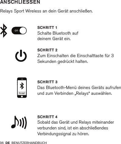 36         ANSCHLIESSEN  Relays Sport Wireless an dein Gerät anschließen.SCHRITT 2 Zum Einschalten die Einschalttaste für 3 Sekunden gedrückt halten.SCHRITT 4 Sobald das Gerät und Relays miteinander verbunden sind, ist ein abschließendes Verbindungssignal zu hören.SCHRITT 1Schalte Bluetooth auf deinem Gerät ein.SCHRITT 3 Das Bluetooth-Menü deines Geräts aufrufen und zum Verbinden „Relays“ auswählen.DE BENUTZERHANDBUCH