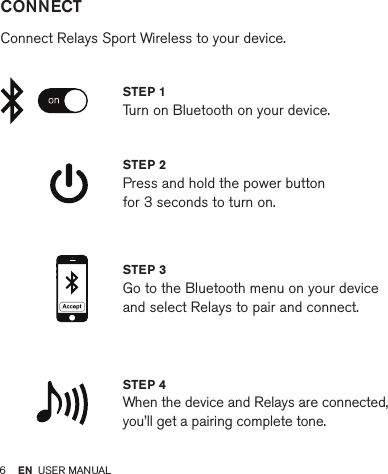 6         CONNECT   Connect Relays Sport Wireless to your device.STEP 2 Press and hold the power button  for 3 seconds to turn on.STEP 4 When the device and Relays are connected, you’ll get a pairing complete tone.STEP 1 Turn on Bluetooth on your device.STEP 3 Go to the Bluetooth menu on your device and select Relays to pair and connect.EN USER MANUAL