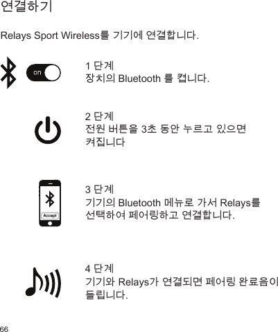 66         연결하기   Relays Sport Wireless를 기기에 연결합니다. 2 단계 전원 버튼을 3초 동안 누르고 있으면 켜집니다4 단계 기기와 Relays가 연결되면 페어링 완료음이 들립니다. 1 단계 장치의 Bluetooth 를 켭니다.3 단계 기기의 Bluetooth 메뉴로 가서 Relays를 선택하여 페어링하고 연결합니다. 