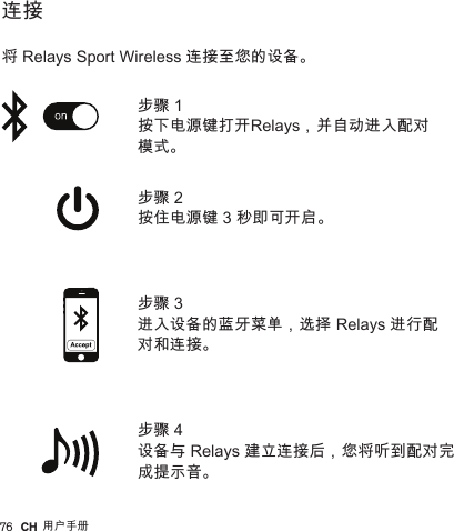 76         连接   将 Relays Sport Wireless 连接至您的设备。步骤 2 按住电源键 3 秒即可开启。步骤 4 设备与 Relays 建立连接后，您将听到配对完成提示音。步骤 1 按下电源键打开Relays，并自动进入配对模式。步骤 3 进入设备的蓝牙菜单，选择 Relays 进行配对和连接。CH 用户手册