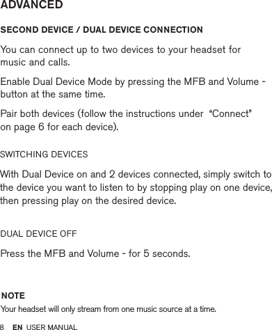 8         SECOND DEVICE / DUAL DEVICE CONNECTION  You can connect up to two devices to your headset for  music and calls.  Enable Dual Device Mode by pressing the MFB and Volume - button at the same time. Pair both devices (follow the instructions under  “Connect”  on page 6 for each device).SWITCHING DEVICES  With Dual Device on and 2 devices connected, simply switch to the device you want to listen to by stopping play on one device, then pressing play on the desired device.DUAL DEVICE OFF  Press the MFB and Volume - for 5 seconds.ADVANCEDNOTEYour headset will only stream from one music source at a time.EN USER MANUAL
