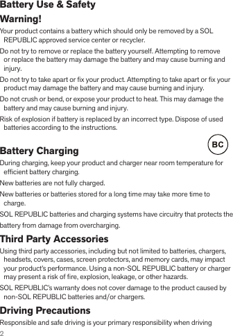 2Battery Use &amp; SafetyWarning! Your product contains a battery which should only be removed by a SOL REPUBLIC approved service center or recycler.Do not try to remove or replace the battery yourself. Attempting to remove or replace the battery may damage the battery and may cause burning and injury.Do not try to take apart or x your product. Attempting to take apart or x your product may damage the battery and may cause burning and injury.Do not crush or bend, or expose your product to heat. This may damage the battery and may cause burning and injury.Risk of explosion if battery is replaced by an incorrect type. Dispose of used batteries according to the instructions.Battery Charging     During charging, keep your product and charger near room temperature for efcient battery charging.New batteries are not fully charged.New batteries or batteries stored for a long time may take more time to charge.SOL REPUBLIC batteries and charging systems have circuitry that protects thebattery from damage from overcharging.Third Party AccessoriesUsing third party accessories, including but not limited to batteries, chargers, headsets, covers, cases, screen protectors, and memory cards, may impact your product’s performance. Using a non-SOL REPUBLIC battery or charger may present a risk of re, explosion, leakage, or other hazards. SOL REPUBLIC’s warranty does not cover damage to the product caused by non-SOL REPUBLIC batteries and/or chargers.Driving PrecautionsResponsible and safe driving is your primary responsibility when driving 