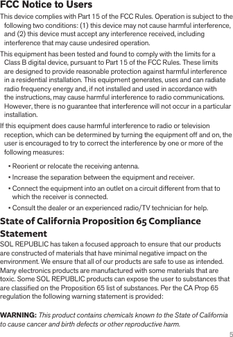 5FCC Notice to UsersThis device complies with Part 15 of the FCC Rules. Operation is subject to the following two conditions: (1) this device may not cause harmful interference, and (2) this device must accept any interference received, including interference that may cause undesired operation.This equipment has been tested and found to comply with the limits for a Class B digital device, pursuant to Part 15 of the FCC Rules. These limits are designed to provide reasonable protection against harmful interference in a residential installation. This equipment generates, uses and can radiate radio frequency energy and, if not installed and used in accordance with the instructions, may cause harmful interference to radio communications. However, there is no guarantee that interference will not occur in a particular installation.If this equipment does cause harmful interference to radio or television reception, which can be determined by turning the equipment off and on, the user is encouraged to try to correct the interference by one or more of the following measures: • Reorient or relocate the receiving antenna.• Increase the separation between the equipment and receiver.• Connect the equipment into an outlet on a circuit different from that to which the receiver is connected.• Consult the dealer or an experienced radio/TV technician for help.State of California Proposition 65 Compliance StatementSOL REPUBLIC has taken a focused approach to ensure that our products are constructed of materials that have minimal negative impact on the environment. We ensure that all of our products are safe to use as intended. Many electronics products are manufactured with some materials that are toxic. Some SOL REPUBLIC products can expose the user to substances that are classied on the Proposition 65 list of substances. Per the CA Prop 65 regulation the following warning statement is provided:  WARNING: This product contains chemicals known to the State of California to cause cancer and birth defects or other reproductive harm.