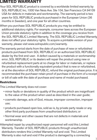 7LIMITED WARRANTYYour SOL REPUBLIC product is covered by a worldwide limited warranty by SOL REPUBLIC Inc, 1000 Van Ness Ave. Ste 104, San Francisco CA 94109 USA for defects in materials and workmanship. The warranty period is two years for SOL REPUBLIC products purchased in the European Union (36 months in Sweden), and one year for all other countries.When you purchase SOL REPUBLIC products you may be entitled to additional statutory rights. For example, consumer laws across the European Union provide statutory rights in addition to the coverage you receive from the SOL REPUBLIC Limited Warranty. The SOL REPUBLIC Limited Warranty does not affect your statutory rights. To acquire a printable version of your warranty, please visit www.solrepublic.com/warranty.The warranty period starts from the date of purchase of new or refurbished products purchased from SOL REPUBLIC or an authorized SOL REPUBLIC dealer by the rst end-user.  A defect caused by a materials or workmanship error, SOL REPUBLIC or its dealers will repair the product using new or refurbished replacement parts at no charge for labor or materials, or replace the product with a functionally equivalent product that is new or refurbished, or at the discretion of SOL REPUBLIC, refund the original purchase price. It is recommended the purchaser retain proof of purchase in the form of a receipt or bill of sale with the date of purchase and name of model purchased.  RestrictionsThis Limited Warranty does not cover:• minor faults or deviations in quality of the product which are insignicant to the value of the product when used as described in the user guide;• cosmetic damage, acts of God, misuse, improper connection, improper use;• products purchased open box, sold as-is, by private party resale or any other third party purchases from unauthorized distributors; or• Normal wear and other causes that are not defects in materials and workmanship.Attempted repair by unauthorized repair personnel will void this Limited Warranty. Transfer of SOL REPUBLIC products through unauthorized distributors renders this Limited Warranty null and void. This Limited Warranty is also null and void if the product is damaged by a connecting 