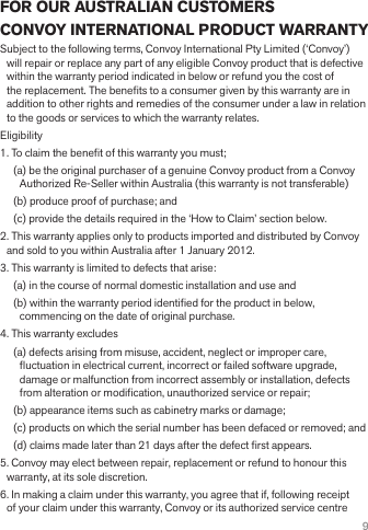 9FOR OUR AUSTRALIAN CUSTOMERSCONVOY INTERNATIONAL PRODUCT WARRANTYSubject to the following terms, Convoy International Pty Limited (‘Convoy’) will repair or replace any part of any eligible Convoy product that is defective within the warranty period indicated in below or refund you the cost of the replacement. The benets to a consumer given by this warranty are in addition to other rights and remedies of the consumer under a law in relation to the goods or services to which the warranty relates.Eligibility1. To claim the benet of this warranty you must;(a) be the original purchaser of a genuine Convoy product from a Convoy Authorized Re-Seller within Australia (this warranty is not transferable)(b) produce proof of purchase; and(c) provide the details required in the ‘How to Claim’ section below.2. This warranty applies only to products imported and distributed by Convoy and sold to you within Australia after 1 January 2012.3. This warranty is limited to defects that arise:(a) in the course of normal domestic installation and use and(b) within the warranty period identied for the product in below, commencing on the date of original purchase.4. This warranty excludes(a) defects arising from misuse, accident, neglect or improper care, uctuation in electrical current, incorrect or failed software upgrade, damage or malfunction from incorrect assembly or installation, defects from alteration or modication, unauthorized service or repair;(b) appearance items such as cabinetry marks or damage;(c) products on which the serial number has been defaced or removed; and(d) claims made later than 21 days after the defect rst appears.5. Convoy may elect between repair, replacement or refund to honour this warranty, at its sole discretion.6. In making a claim under this warranty, you agree that if, following receipt of your claim under this warranty, Convoy or its authorized service centre 