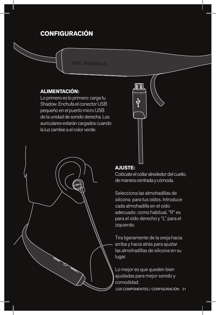 21 LOS COMPONENTES / CONFIGURACIÓNCONFIGURACIÓNAJUSTE: Colócate el collar alrededor del cuello, de manera centrada y cómoda. Selecciona las almohadillas de silicona  para tus oídos. Introduce cada almohadilla en el oído adecuado: como habitual, “R” es para el oído derecho y “L” para el izquierdo.Tira ligeramente de la oreja hacia arriba y hacia atrás para ajustar las almohadillas de silicona en su lugar.Lo mejor es que queden bien ajustadas para mejor sonido y comodidad.ALIMENTACIÓN: Lo primero es lo primero: carga tu Shadow. Enchufa el conector USB pequeño en el puerto micro USB de la unidad de sonido derecha. Los auriculares estarán cargados cuando la luz cambie a el color verde.