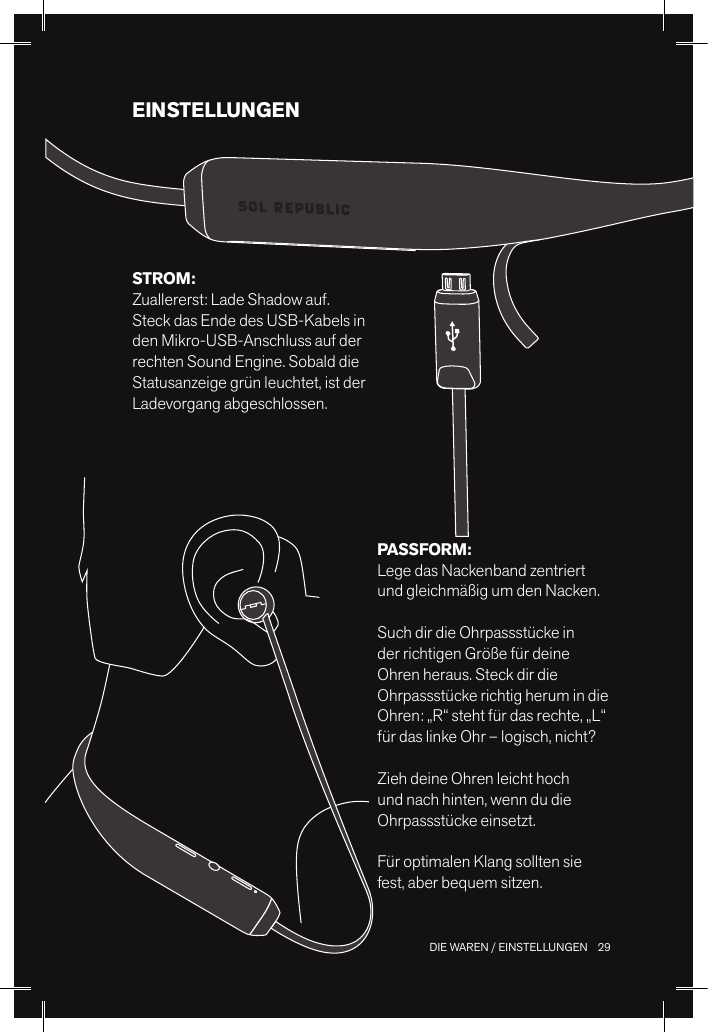29 DIE WAREN / EINSTELLUNGENEINSTELLUNGENPASSFORM: Lege das Nackenband zentriert und gleichmäßig um den Nacken. Such dir die Ohrpassstücke in der richtigen Größe für deine Ohren heraus. Steck dir die Ohrpassstücke richtig herum in die Ohren: „R“ steht für das rechte, „L“ für das linke Ohr – logisch, nicht?Zieh deine Ohren leicht hoch und nach hinten, wenn du die Ohrpassstücke einsetzt.Für optimalen Klang sollten sie fest, aber bequem sitzen.STROM: Zuallererst: Lade Shadow auf. Steck das Ende des USB-Kabels in den Mikro-USB-Anschluss auf der rechten Sound Engine. Sobald die Statusanzeige grün leuchtet, ist der Ladevorgang abgeschlossen.