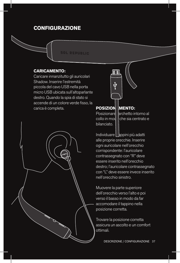 37 DESCRIZIONE / CONFIGURAZIONECONFIGURAZIONEPOSIZIONAMENTO: Posizionare l’archetto intorno al collo in modo che sia centrato e bilanciato. Individuare i tappini più adatti alle proprie orecchie. Inserire ogni auricolare nell’orecchio corrispondente: l’auricolare contrassegnato con “R” deve essere inserito nell’orecchio destro; l’auricolare contrassegnato con “L” deve essere invece inserito nell’orecchio sinistro.Muovere la parte superiore dell’orecchio verso l’alto e poi verso il basso in modo da far accomodare il tappino nella posizione corretta.Trovare la posizione corretta assicura un ascolto e un comfort ottimali.CARICAMENTO: Caricare innanzitutto gli auricolari Shadow. Inserire l’estremità piccola del cavo USB nella porta micro USB ubicata sull’altoparlante destro. Quando la spia di stato si accende di un colore verde sso, la carica è completa.
