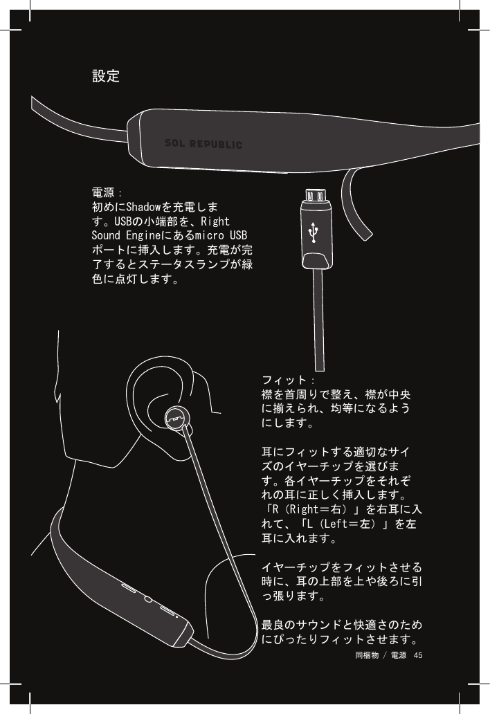 45 同梱物 / 電源 設定フィット：襟を首周りで整え、襟が中央に揃えられ、均等になるようにします。耳にフィットする適切なサイズのイヤーチップを選びます。各イヤーチップをそれぞれの耳に正しく挿入します。「R（Right＝右）」を右耳に入れて、「L（Left＝左）」を左耳に入れます。イヤーチップをフィットさせる時に、耳の上部を上や後ろに引っ張ります。最良のサウンドと快適さのためにぴったりフィットさせます。電源：初めにShadowを充電します。USBの小端部を、Right Sound Engineにあるmicro USBポートに挿入します。充電が完了するとステータスランプが緑色に点灯します。