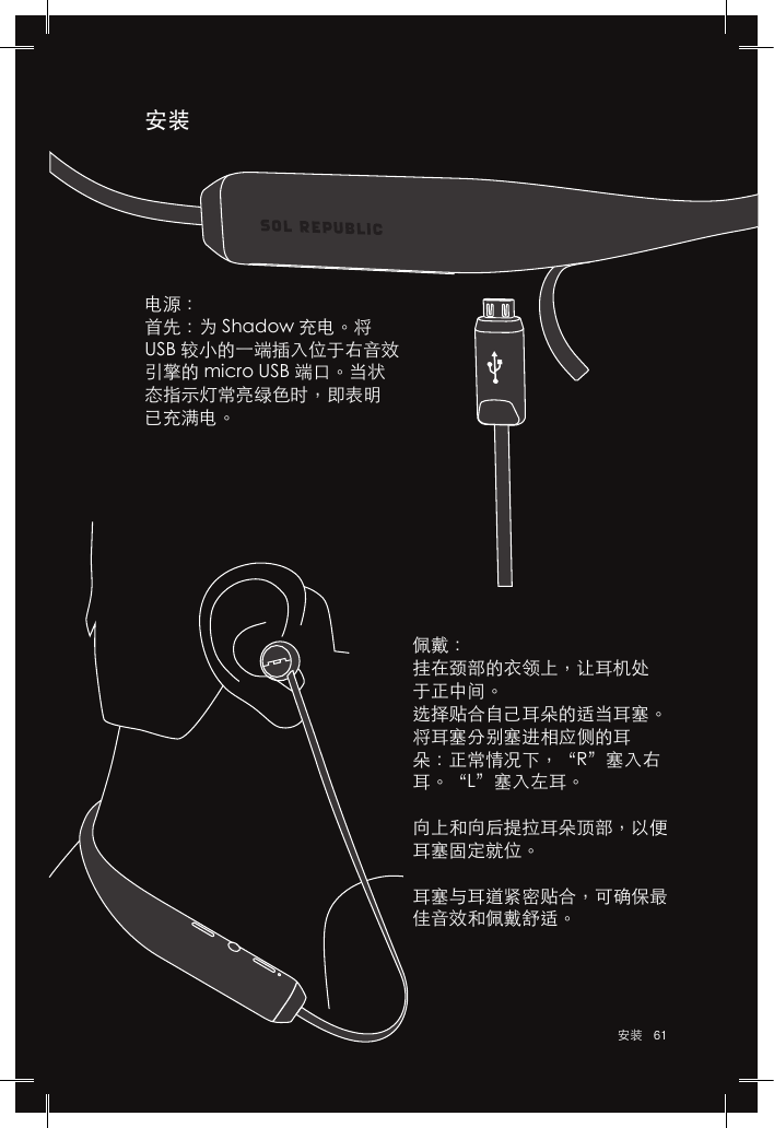 61 安装安装佩戴：挂在颈部的衣领上，让耳机处于正中间。选择贴合自己耳朵的适当耳塞。将耳塞分别塞进相应侧的耳朵：正常情况下，“R”塞入右耳。“L”塞入左耳。向上和向后提拉耳朵顶部，以便耳塞固定就位。耳塞与耳道紧密贴合，可确保最佳音效和佩戴舒适。电源：首先：为 Shadow 充电。将 USB 较小的一端插入位于右音效引擎的 micro USB 端口。当状态指示灯常亮绿色时，即表明已充满电。