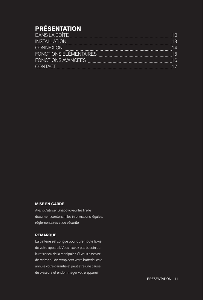11 PRÉSENTATIONPRÉSENTATIONDANS LA BOÎTE  12INSTALLATION  13CONNEXION   14FONCTIONS ÉLÉMENTAIRES   15FONCTIONS AVANCÉES   16 CONTACT   17MISE EN GARDEAvant d’utiliser Shadow, veuillez lire le document contenant les informations légales, réglementaires et de sécurité.REMARQUELa batterie est conçue pour durer toute la vie de votre appareil. Vous n’avez pas besoin de la retirer ou de la manipuler. Si vous essayez de retirer ou de remplacer votre batterie, cela annule votre garantie et peut être une cause de blessure et endommager votre appareil.