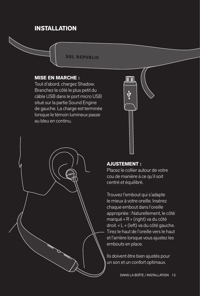 13 DANS LA BOÎTE / INSTALLATIONINSTALLATIONAJUSTEMENT : Placez le collier autour de votre cou de manière à ce qu’il soit centré et équilibré. Trouvez l’embout qui s’adapte le mieux à votre oreille. Insérez chaque embout dans l’oreille appropriée : Naturellement, le côté marqué « R » (right) va du côté droit. « L » (left) va du côté gauche.Tirez le haut de l’oreille vers le haut et l’arrière lorsque vous ajustez les embouts en place.Ils doivent être bien ajustés pour un son et un confort optimaux.MISE EN MARCHE : Tout d’abord, chargez Shadow. Branchez le côté le plus petit du câble USB dans le port micro USB situé sur la partie Sound Engine de gauche. La charge est terminée lorsque le témoin lumineux passe au bleu en continu.