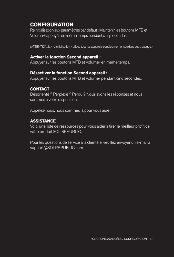 17 FONCTIONS AVANCÉES / CONFIGURATIONCONFIGURATIONRéinitialisation aux paramètres par défaut : Maintenir les boutons MFB et Volume+ appuyés en même temps pendant cinq secondes.(ATTENTION, la « réinitialisation » efface tous les appareils couplés mémorisés dans votre casque.)Activer la fonction Second appareil :Appuyer sur les boutons MFB et Volume- en même temps.Désactiver la fonction Second appareil : Appuyer sur les boutons MFB et Volume- pendant cinq secondes.CONTACTDésorienté ? Perplexe ? Perdu ? Nous avons les réponses et nous sommes à votre disposition.Appelez-nous, nous sommes là pour vous aider.ASSISTANCEVoici une liste de ressources pour vous aider à tirer le meilleur prot de votre produit SOL REPUBLIC.Pour les questions de service à la clientèle, veuillez envoyer un e-mail à support@SOLREPUBLIC.com