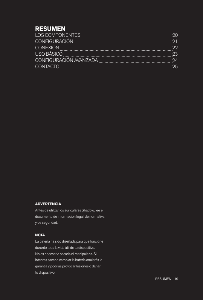 19 RESUMENRESUMENLOS COMPONENTES  20CONFIGURACIÓN  21CONEXIÓN   22USO BÁSICO   23CONFIGURACIÓN AVANZADA   24 CONTACTO   25ADVERTENCIAAntes de utilizar los auriculares Shadow, lee el documento de información legal, de normativa y de seguridad.NOTALa batería ha sido diseñada para que funcione durante toda la vida útil de tu dispositivo. No es necesario sacarla ni manipularla. Si intentas sacar o cambiar la batería anularás la garantía y podrías provocar lesiones o dañar tu dispositivo.