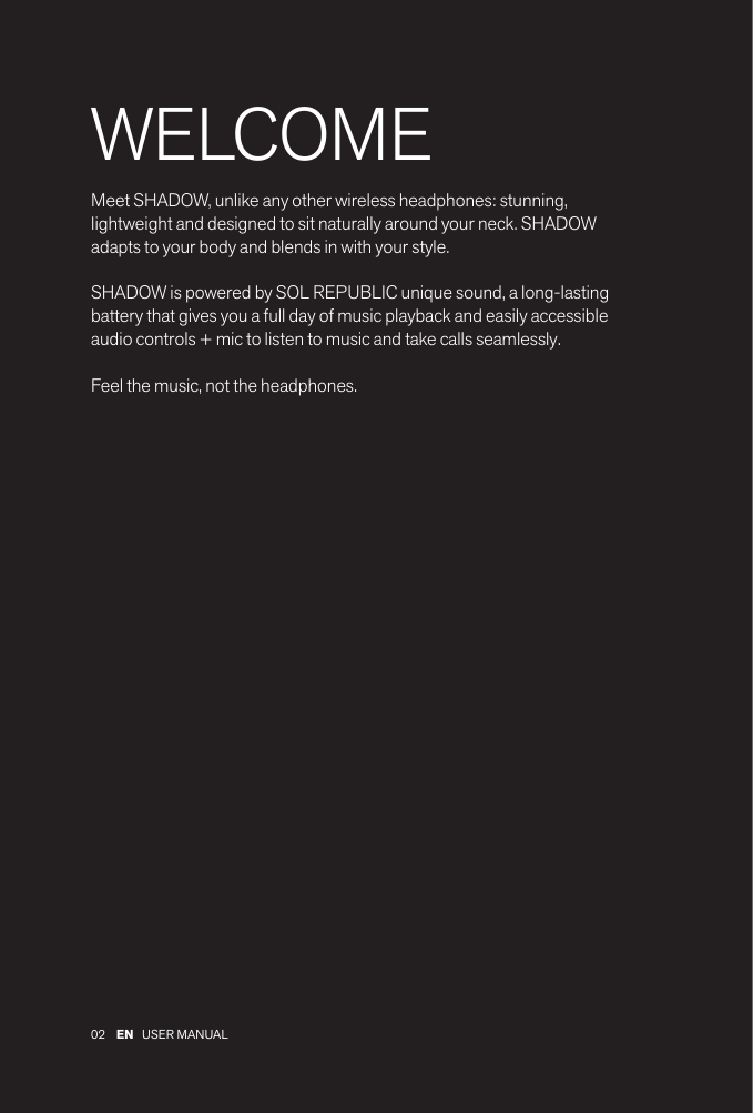 02 EN USER MANUAL WELCOMEMeet SHADOW, unlike any other wireless headphones: stunning, lightweight and designed to sit naturally around your neck. SHADOW adapts to your body and blends in with your style. SHADOW is powered by SOL REPUBLIC unique sound, a long-lasting battery that gives you a full day of music playback and easily accessible audio controls + mic to listen to music and take calls seamlessly.Feel the music, not the headphones.