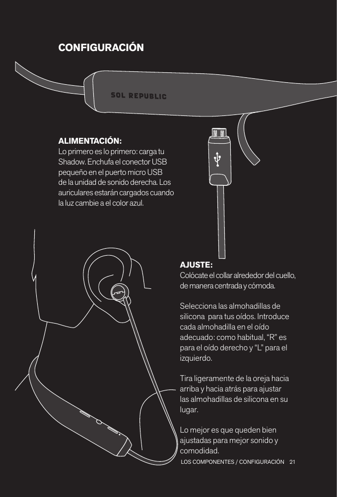21 LOS COMPONENTES / CONFIGURACIÓNCONFIGURACIÓNAJUSTE: Colócate el collar alrededor del cuello, de manera centrada y cómoda. Selecciona las almohadillas de silicona  para tus oídos. Introduce cada almohadilla en el oído adecuado: como habitual, “R” es para el oído derecho y “L” para el izquierdo.Tira ligeramente de la oreja hacia arriba y hacia atrás para ajustar las almohadillas de silicona en su lugar.Lo mejor es que queden bien ajustadas para mejor sonido y comodidad.ALIMENTACIÓN: Lo primero es lo primero: carga tu Shadow. Enchufa el conector USB pequeño en el puerto micro USB de la unidad de sonido derecha. Los auriculares estarán cargados cuando la luz cambie a el color azul.