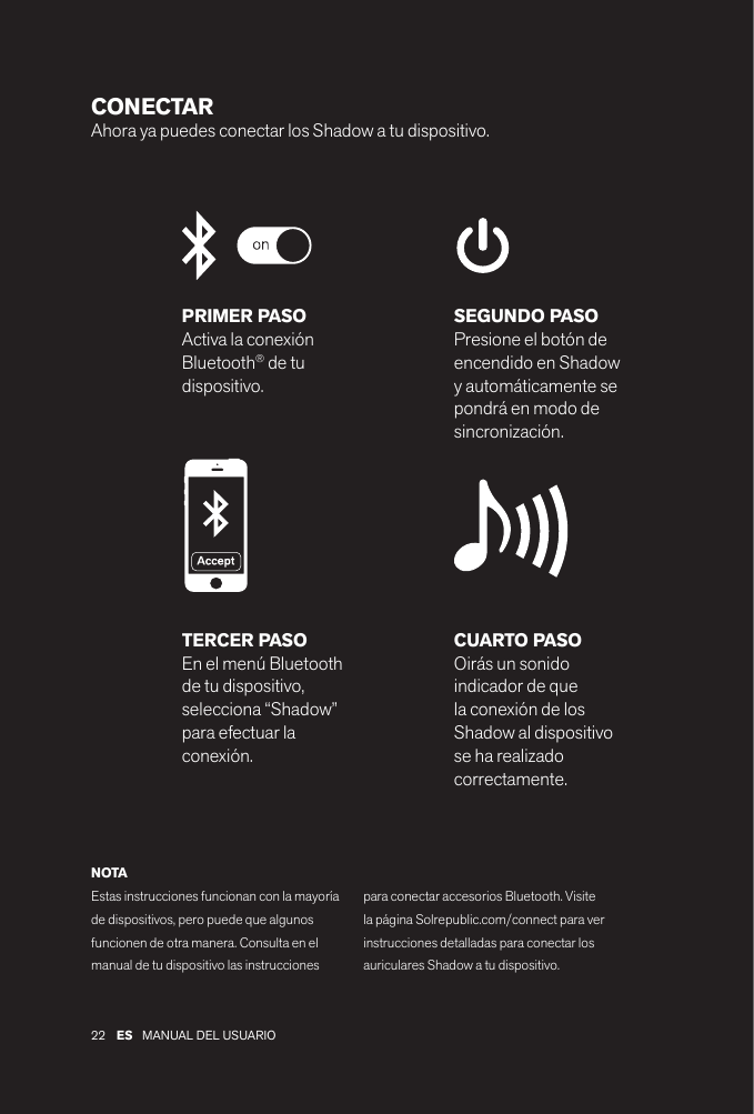 22 MANUAL DEL USUARIOES CONECTAR Ahora ya puedes conectar los Shadow a tu dispositivo. PRIMER PASOActiva la conexión Bluetooth® de tu dispositivo.SEGUNDO PASOPresione el botón de encendido en Shadow y automáticamente se pondrá en modo de sincronización.CUARTO PASOOirás un sonido indicador de que la conexión de los Shadow al dispositivo se ha realizado correctamente.TERCER PASOEn el menú Bluetooth de tu dispositivo, selecciona “Shadow” para efectuar la conexión.NOTAEstas instrucciones funcionan con la mayoría de dispositivos, pero puede que algunos funcionen de otra manera. Consulta en el manual de tu dispositivo las instrucciones para conectar accesorios Bluetooth. Visite la página Solrepublic.com/connect para ver instrucciones detalladas para conectar los auriculares Shadow a tu dispositivo.