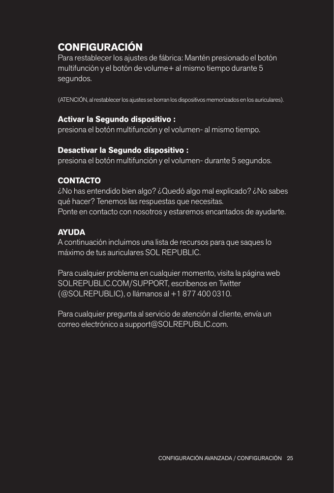 25 CONFIGURACIÓN AVANZADA / CONFIGURACIÓNCONFIGURACIÓNPara restablecer los ajustes de fábrica: Mantén presionado el botón multifunción y el botón de volume+ al mismo tiempo durante 5 segundos.(ATENCIÓN, al restablecer los ajustes se borran los dispositivos memorizados en los auriculares).Activar la Segundo dispositivo : presiona el botón multifunción y el volumen- al mismo tiempo.Desactivar la Segundo dispositivo : presiona el botón multifunción y el volumen- durante 5 segundos.CONTACTO¿No has entendido bien algo? ¿Quedó algo mal explicado? ¿No sabes qué hacer? Tenemos las respuestas que necesitas.Ponte en contacto con nosotros y estaremos encantados de ayudarte.AYUDAA continuación incluimos una lista de recursos para que saques lo máximo de tus auriculares SOL REPUBLIC.Para cualquier problema en cualquier momento, visita la página web SOLREPUBLIC.COM/SUPPORT, escríbenos en Twitter  (@SOLREPUBLIC), o llámanos al +1 877 400 0310.Para cualquier pregunta al servicio de atención al cliente, envía un correo electrónico a support@SOLREPUBLIC.com.