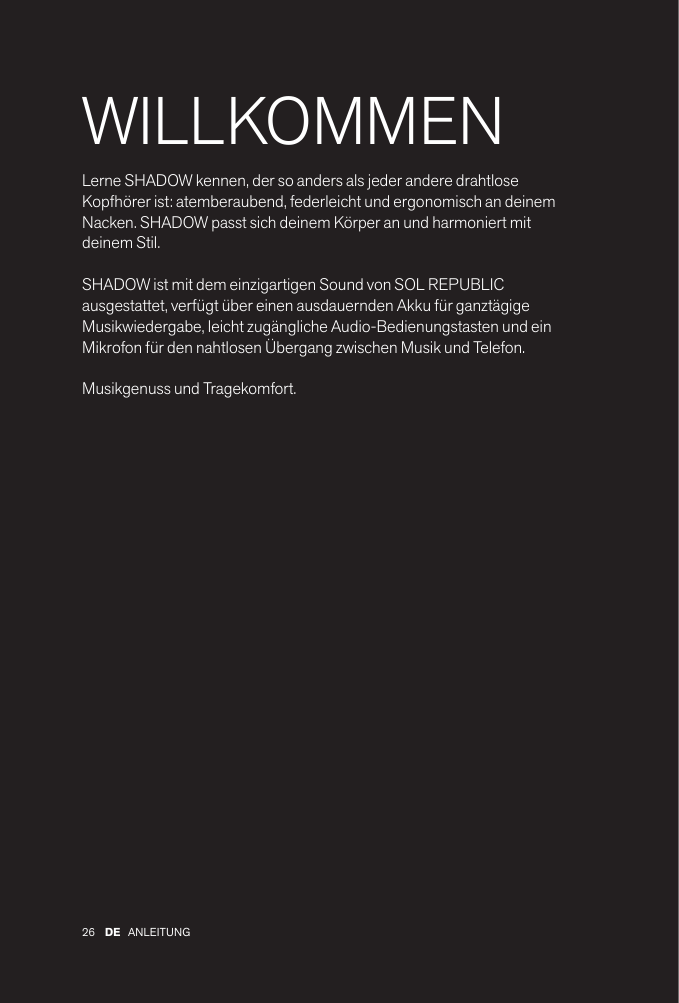 26 ANLEITUNGDEWILLKOMMENLerne SHADOW kennen, der so anders als jeder andere drahtlose Kopfhörer ist: atemberaubend, federleicht und ergonomisch an deinem Nacken. SHADOW passt sich deinem Körper an und harmoniert mit deinem Stil. SHADOW ist mit dem einzigartigen Sound von SOL REPUBLIC ausgestattet, verfügt über einen ausdauernden Akku für ganztägige Musikwiedergabe, leicht zugängliche Audio-Bedienungstasten und ein Mikrofon für den nahtlosen Übergang zwischen Musik und Telefon.Musikgenuss und Tragekomfort.
