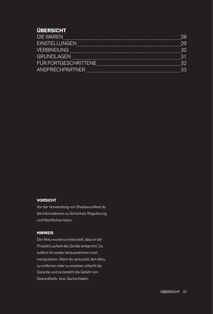 27 ÜBERSICHTÜBERSICHTDIE WAREN  28 EINSTELLUNGEN  29VERBINDUNG   30GRUNDLAGEN   31FÜR FORTGESCHRITTENE   32 ANSPRECHPARTNER   33VORSICHTVor der Verwendung von Shadow solltest du die Informationen zu Sicherheit, Regulierung und Rechtlichen lesen.HINWEISDer Akku wurde so entwickelt, dass er der Produkt Laufzeit des Geräts entspricht. Du solltest ihn weder herausnehmen noch manipulieren. Wenn du versuchst, den Akku zu entfernen oder zu ersetzen, erlischt die Garantie und es besteht die Gefahr von Gesundheits- bzw. Sachschäden.