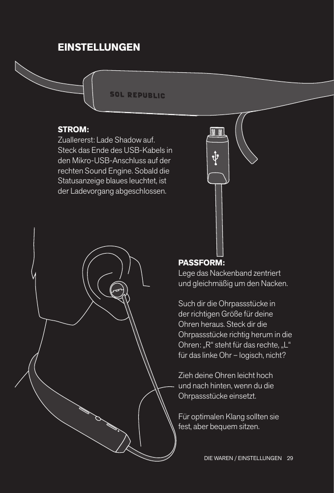 29 DIE WAREN / EINSTELLUNGENEINSTELLUNGENPASSFORM: Lege das Nackenband zentriert und gleichmäßig um den Nacken. Such dir die Ohrpassstücke in der richtigen Größe für deine Ohren heraus. Steck dir die Ohrpassstücke richtig herum in die Ohren: „R“ steht für das rechte, „L“ für das linke Ohr – logisch, nicht?Zieh deine Ohren leicht hoch und nach hinten, wenn du die Ohrpassstücke einsetzt.Für optimalen Klang sollten sie fest, aber bequem sitzen.STROM: Zuallererst: Lade Shadow auf. Steck das Ende des USB-Kabels in den Mikro-USB-Anschluss auf der rechten Sound Engine. Sobald die Statusanzeige blaues leuchtet, ist der Ladevorgang abgeschlossen.