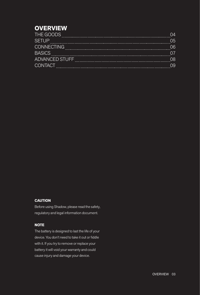 03 OVERVIEWOVERVIEWTHE GOODS   04SETUP   05CONNECTING   06BASICS   07ADVANCED STUFF   08 CONTACT   09CAUTIONBefore using Shadow, please read the safety, regulatory and legal information document.NOTEThe battery is designed to last the life of your device. You don’t need to take it out or ddle with it. If you try to remove or replace your battery it will void your warranty and could cause injury and damage your device.