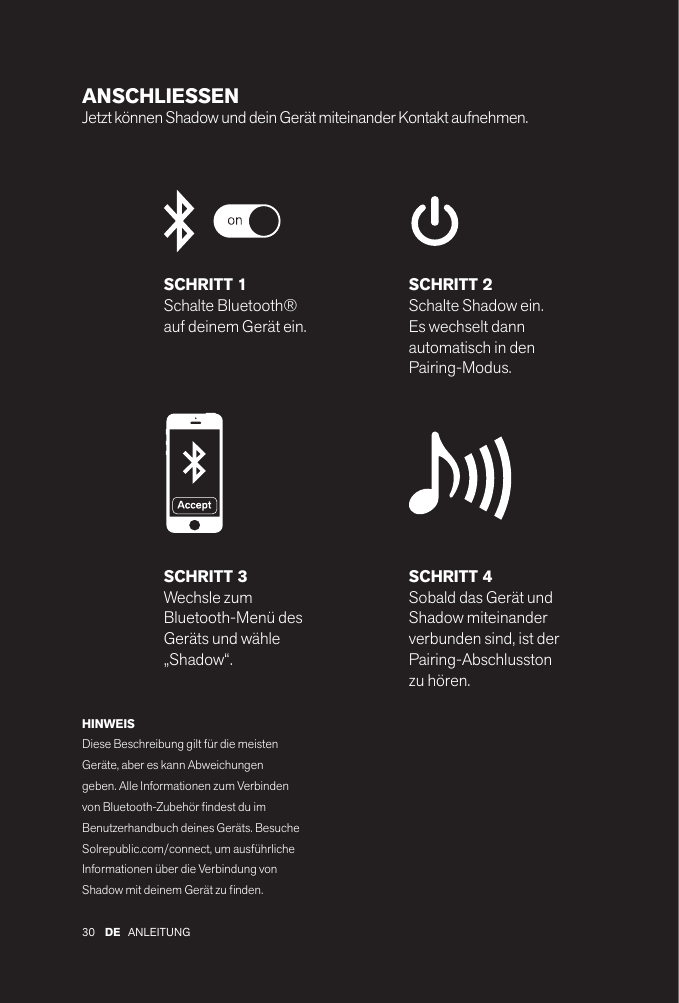 30 ANLEITUNGDEANSCHLIESSEN Jetzt können Shadow und dein Gerät miteinander Kontakt aufnehmen. SCHRITT 1Schalte Bluetooth® auf deinem Gerät ein.SCHRITT 2Schalte Shadow ein. Es wechselt dann automatisch in den Pairing-Modus.SCHRITT 4Sobald das Gerät und Shadow miteinander verbunden sind, ist der Pairing-Abschlusston zu hören.SCHRITT 3Wechsle zum Bluetooth-Menü des Geräts und wähle „Shadow“.HINWEISDiese Beschreibung gilt für die meisten Geräte, aber es kann Abweichungen geben. Alle Informationen zum Verbinden von Bluetooth-Zubehör ndest du im Benutzerhandbuch deines Geräts. Besuche Solrepublic.com/connect, um ausführliche Informationen über die Verbindung von Shadow mit deinem Gerät zu nden.