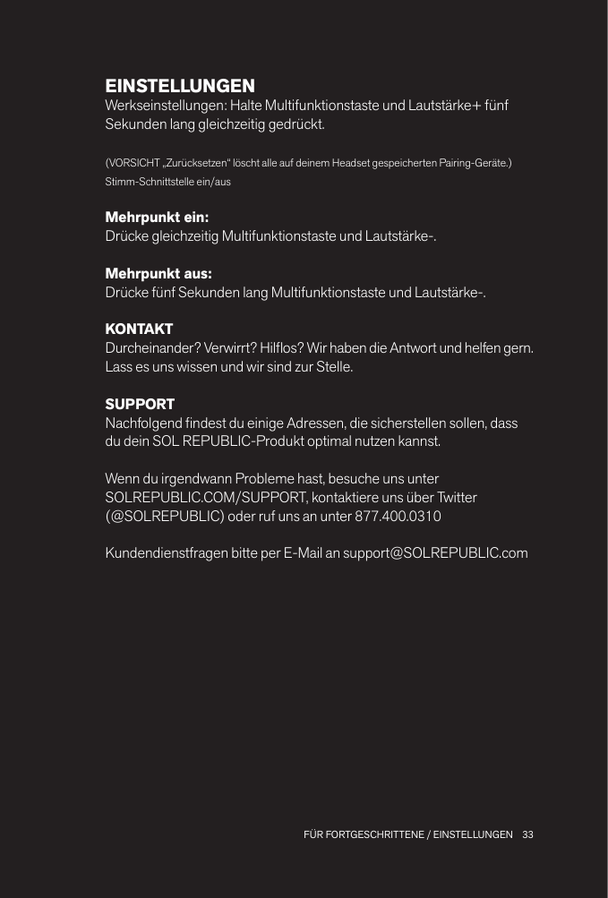 33 FÜR FORTGESCHRITTENE / EINSTELLUNGENEINSTELLUNGENWerkseinstellungen: Halte Multifunktionstaste und Lautstärke+ fünf Sekunden lang gleichzeitig gedrückt.(VORSICHT „Zurücksetzen“ löscht alle auf deinem Headset gespeicherten Pairing-Geräte.)Stimm-Schnittstelle ein/ausMehrpunkt ein: Drücke gleichzeitig Multifunktionstaste und Lautstärke-.Mehrpunkt aus: Drücke fünf Sekunden lang Multifunktionstaste und Lautstärke-.KONTAKTDurcheinander? Verwirrt? Hilos? Wir haben die Antwort und helfen gern.Lass es uns wissen und wir sind zur Stelle.SUPPORTNachfolgend ndest du einige Adressen, die sicherstellen sollen, dass du dein SOL REPUBLIC-Produkt optimal nutzen kannst.Wenn du irgendwann Probleme hast, besuche uns unter SOLREPUBLIC.COM/SUPPORT, kontaktiere uns über Twitter  (@SOLREPUBLIC) oder ruf uns an unter 877.400.0310Kundendienstfragen bitte per E-Mail an support@SOLREPUBLIC.com