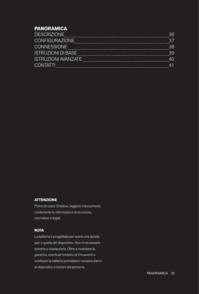 35 PANORAMICAPANORAMICADESCRIZIONE  36CONFIGURAZIONE  37CONNESSIONE   38ISTRUZIONI DI BASE   39ISTRUZIONI AVANZATE   40 CONTATTI   41ATTENZIONEPrima di usare Shadow, leggere il documento contenente le informazioni di sicurezza, normative e legali.NOTALa batteria è progettata per avere una durata pari a quella del dispositivo. Non è necessario estrarla o manipolarla. Oltre a invalidare la garanzia, eventuali tentativi di rimuovere o sostituire la batteria potrebbero causare danni al dispositivo e lesioni alla persona.